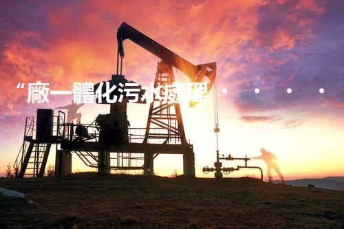 “廠一體化污水處理，綠色環(huán)保新篇章”